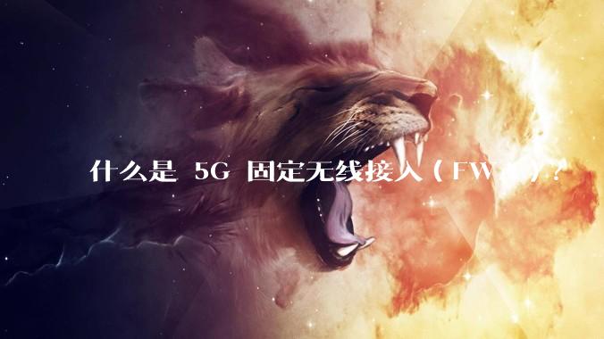 什么是 5G 固定无线接入（FWA）？