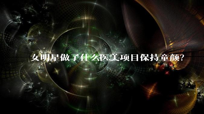 女明星做了什么医美项目保持童颜？