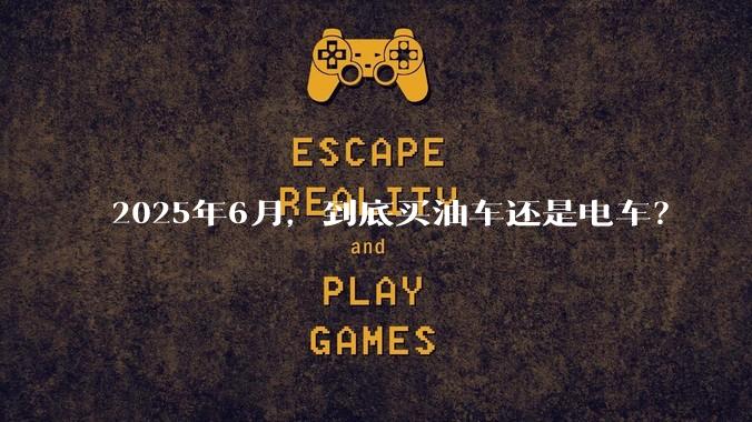 2025年6月，到底买油车还是电车？